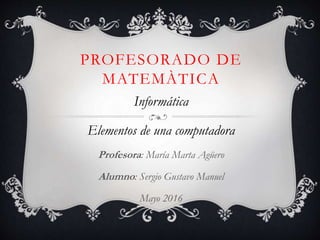 PROFESORADO DE
MATEMÀTICA
Informática
Elementos de una computadora
Profesora: María Marta Agüero
Alumno: Sergio Gustavo Manuel
Mayo 2016
 