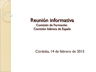 Reunión informativaReunión informativa
Comisión de FormaciónComisión de Formación
Comisión Islámica de EspañaComisión Islámica de España
Córdoba, 14 de febrero de 2015
 