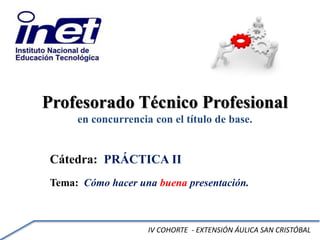 Profesorado Técnico Profesional
en concurrencia con el título de base.
Cátedra: PRÁCTICA II
Tema: Cómo hacer una buena presentación.
IV COHORTE - EXTENSIÓN ÁULICA SAN CRISTÓBAL
 
