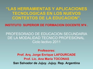 “ LAS HERRAMIENTAS Y APLICACIONES TECNOLOGICAS EN LOS NUEVOS CONTEXTOS DE LA EDUCACION”. INSTITUTO  SUPERIOR DE FORMACION DOCENTE Nº4 . PROFESORADO DE EDUCACION SECUNDARIA DE LA MODALIDAD TECNICO PROFESIONAL  Ciclo lectivo 2011 Profesores: Prof. Arq. Jorge Enrique LAFOURCADE Prof. Lic. Ana María TOCONAS San Salvador de Jujuy. Jujuy. Rep. Argentina 