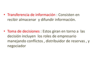 • Transferencia de información : Consisten en
recibir almacenar y difundir información.
• Toma de decisiones : Estos giran en torno a las
decisión incluyen los roles de empresario
manejando conflictos , distribuidor de reservas , y
negociador
 