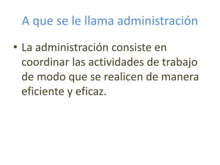A que se le llama administración
• La administración consiste en
coordinar las actividades de trabajo
de modo que se realicen de manera
eficiente y eficaz.
 