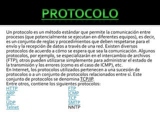 Un protocolo es un método estándar que permite la comunicación entre
procesos (que potencialmente se ejecutan en diferentes equipos), es decir,
es un conjunto de reglas y procedimientos que deben respetarse para el
envío y la recepción de datos a través de una red. Existen diversos
protocolos de acuerdo a cómo se espera que sea la comunicación. Algunos
protocolos, por ejemplo, se especializarán en el intercambio de archivos
(FTP); otros pueden utilizarse simplemente para administrar el estado de
la transmisión y los errores (como es el caso de ICMP), etc.
En Internet, los protocolos utilizados pertenecen a una sucesión de
protocolos o a un conjunto de protocolos relacionados entre sí. Este
conjunto de protocolos se denomina TCP/IP.
Entre otros, contiene los siguientes protocolos:
HTTP                             FTP
ARP                              ICMP
IP                               TCP
UDP                              SMTP
Telnet                           NNTP
 