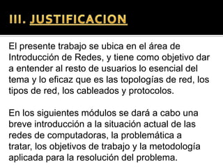El presente trabajo se ubica en el área de
Introducción de Redes, y tiene como objetivo dar
a entender al resto de usuarios lo esencial del
tema y lo eficaz que es las topologías de red, los
tipos de red, los cableados y protocolos.

En los siguientes módulos se dará a cabo una
breve introducción a la situación actual de las
redes de computadoras, la problemática a
tratar, los objetivos de trabajo y la metodología
aplicada para la resolución del problema.
 