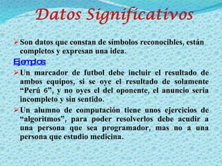 Son datos que constan de símbolos reconocibles, están completos y expresan una idea. Ejemplos: Un marcador de futbol debe incluir el resultado de ambos equipos, si se oye el resultado de solamente “Perú 6”, y no oyes el del oponente, el anuncio seria incompleto y sin sentido. Un alumno de computación tiene unos ejercicios de “algoritmos”, para poder resolverlos debe acudir a una persona que sea programador, mas no a una persona que estudio medicina. 