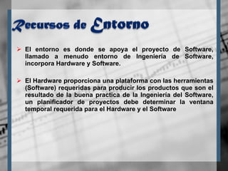 El entorno es donde se apoya el proyecto de Software, llamado a menudo entorno de Ingeniería de Software, incorpora Hardware y Software.  El Hardware proporciona una plataforma con las herramientas (Software) requeridas para producir los productos que son el resultado de la buena practica de la Ingeniería del Software, un planificador de proyectos debe determinar la ventana temporal requerida para el Hardware y el Software 