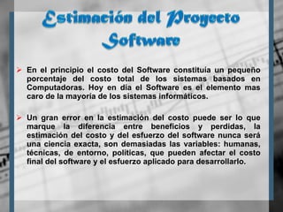 En el principio el costo del Software constituía un pequeño porcentaje del costo total de los sistemas basados en Computadoras. Hoy en día el Software es el elemento mas caro de la mayoría de los sistemas informáticos.  Un gran error en la estimación del costo puede ser lo que marque la diferencia entre beneficios y perdidas, la estimación del costo y del esfuerzo del software nunca será una ciencia exacta, son demasiadas las variables: humanas, técnicas, de entorno, políticas, que pueden afectar el costo final del software y el esfuerzo aplicado para desarrollarlo. 