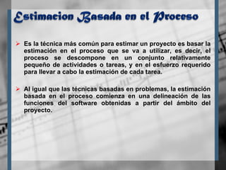 Es la técnica más común para estimar un proyecto es basar la estimación en el proceso que se va a utilizar, es decir, el proceso se descompone en un conjunto relativamente pequeño de actividades o tareas, y en el esfuerzo requerido para llevar a cabo la estimación de cada tarea. Al igual que las técnicas basadas en problemas, la estimación basada en el proceso comienza en una delineación de las funciones del software obtenidas a partir del ámbito del proyecto. 