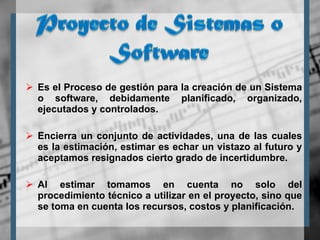 Es el Proceso de gestión para la creación de un Sistema o software, debidamente planificado, organizado, ejecutados y controlados. Encierra un conjunto de actividades, una de las cuales es la estimación, estimar es echar un vistazo al futuro y aceptamos resignados cierto grado de incertidumbre.  Al estimar tomamos en cuenta no solo del procedimiento técnico a utilizar en el proyecto, sino que se toma en cuenta los recursos, costos y planificación. 