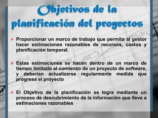 Proporcionar un marco de trabajo que permita al gestor hacer estimaciones razonables de recursos, costos y planificación temporal.  Estas estimaciones se hacen dentro de un marco de tiempo limitado al comienzo de un proyecto de software, y deberían actualizarse regularmente medida que progresa el proyecto El Objetivo de la planificación se logra mediante un proceso de descubrimiento de la información que lleve a estimaciones razonables 