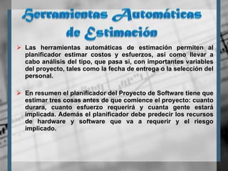 Las herramientas automáticas de estimación permiten al planificador estimar costos y esfuerzos, así como llevar a cabo análisis del tipo, que pasa si, con importantes variables del proyecto, tales como la fecha de entrega o la selección del personal. En resumen el planificador del Proyecto de Software tiene que estimar tres cosas antes de que comience el proyecto: cuanto durara, cuanto esfuerzo requerirá y cuanta gente estará implicada. Además el planificador debe predecir los recursos de hardware y software que va a requerir y el riesgo implicado.  