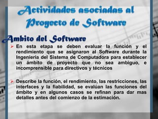En esta etapa se deben evaluar la función y el rendimiento que se asignaron al Software durante la Ingeniería del Sistema de Computadora para establecer un ámbito de proyecto que no sea ambiguo, e incomprensible para directivos y técnicos Describe la función, el rendimiento, las restricciones, las interfaces y la fiabilidad, se evalúan las funciones del ámbito y en algunos casos se refinan para dar mas detalles antes del comienzo de la estimación. 