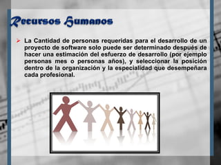 La Cantidad de personas requeridas para el desarrollo de un proyecto de software solo puede ser determinado después de hacer una estimación del esfuerzo de desarrollo (por ejemplo personas mes o personas años), y seleccionar la posición dentro de la organización y la especialidad que desempeñara cada profesional. 