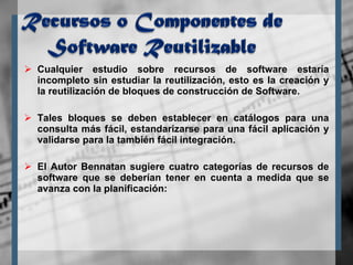 Cualquier estudio sobre recursos de software estaría incompleto sin estudiar la reutilización, esto es la creación y la reutilización de bloques de construcción de Software.  Tales bloques se deben establecer en catálogos para una consulta más fácil, estandarizarse para una fácil aplicación y validarse para la también fácil integración. El Autor Bennatan sugiere cuatro categorías de recursos de software que se deberían tener en cuenta a medida que se avanza con la planificación: 