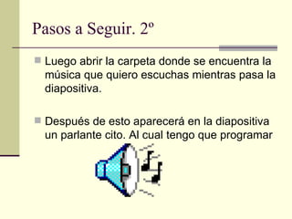 Pasos a Seguir. 2º Luego abrir la carpeta donde se encuentra la música que quiero escuchas mientras pasa la diapositiva. Después de esto aparecerá en la diapositiva un parlante cito. Al cual tengo que programar 