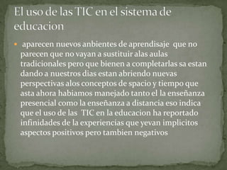  aparecen nuevos anbientes de aprendisaje que no
 parecen que no vayan a sustituir alas aulas
 tradicionales pero que bienen a completarlas sa estan
 dando a nuestros dias estan abriendo nuevas
 perspectivas alos conceptos de spacio y tiempo que
 asta ahora habiamos manejado tanto el la enseñanza
 presencial como la enseñanza a distancia eso indica
 que el uso de las TIC en la educacion ha reportado
 infinidades de la experiencias que yevan implicitos
 aspectos positivos pero tambien negativos
 