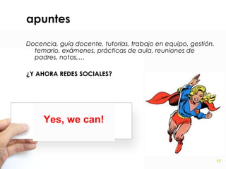 apuntes
Docencia, guía docente, tutorías, trabajo en equipo, gestión,
temario, exámenes, prácticas de aula, reuniones de
padres, notas,…
¿Y AHORA REDES SOCIALES?

Yes, we can!

17

 