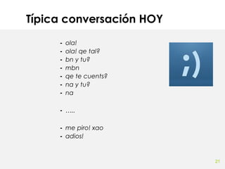 Típica conversación HOY
-

ola!
ola! qe tal?
bn y tu?
mbn
qe te cuents?
na y tu?
na

- …..
- me piro! xao
- adios!

21

 
