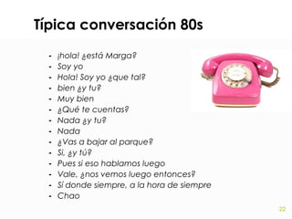 Típica conversación 80s
-

¡hola! ¿está Marga?
Soy yo
Hola! Soy yo ¿que tal?
bien ¿y tu?
Muy bien
¿Qué te cuentas?
Nada ¿y tu?
Nada
¿Vas a bajar al parque?
Si, ¿y tú?
Pues si eso hablamos luego
Vale, ¿nos vemos luego entonces?
Sí donde siempre, a la hora de siempre
Chao
22

 