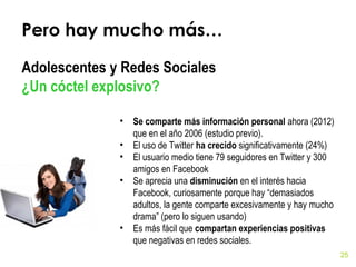 Pero hay mucho más…
Adolescentes y Redes Sociales
¿Un cóctel explosivo?
•
•
•
•

•

Se comparte más información personal ahora (2012)
que en el año 2006 (estudio previo).
El uso de Twitter ha crecido significativamente (24%)
El usuario medio tiene 79 seguidores en Twitter y 300
amigos en Facebook
Se aprecia una disminución en el interés hacia
Facebook, curiosamente porque hay “demasiados
adultos, la gente comparte excesivamente y hay mucho
drama” (pero lo siguen usando)
Es más fácil que compartan experiencias positivas
que negativas en redes sociales.
25

 