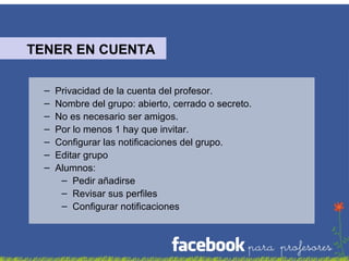 TENER EN CUENTA
–
–
–
–
–
–
–

Privacidad de la cuenta del profesor.
Nombre del grupo: abierto, cerrado o secreto.
No es necesario ser amigos.
Por lo menos 1 hay que invitar.
Configurar las notificaciones del grupo.
Editar grupo
Alumnos:
– Pedir añadirse
– Revisar sus perfiles
– Configurar notificaciones

 