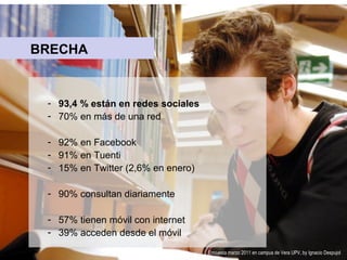 BRECHA

- 93,4 % están en redes sociales
- 70% en más de una red
- 92% en Facebook
- 91% en Tuenti
- 15% en Twitter (2,6% en enero)
- 90% consultan diariamente
- 57% tienen móvil con internet
- 39% acceden desde el móvil
Encuesta marzo 2011 en campus de Vera UPV, by Ignacio Despujol

 