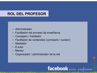 ROL DEL PROFESOR

–
–
–
–
–
–
–
–

Administrador
Facilitador del proceso de enseñanza
Consejero / mediador
Facilitador de contenidos (comisario / curator)
Mediador
E-tutor
Mentor
Organizador / administrador de la red

 