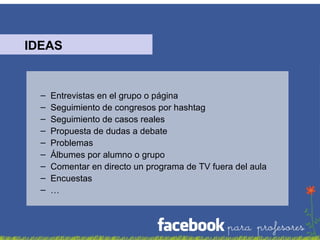IDEAS

–
–
–
–
–
–
–
–
–

Entrevistas en el grupo o página
Seguimiento de congresos por hashtag
Seguimiento de casos reales
Propuesta de dudas a debate
Problemas
Álbumes por alumno o grupo
Comentar en directo un programa de TV fuera del aula
Encuestas
…

 