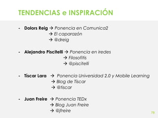 TENDENCIAS e INSPIRACIÓN
- Dolors Reig  Ponencia en Comunica2
 El caparazón
 @dreig
- Alejandro Piscitelli  Ponencia en iredes
 Filosofitis
 @piscitelli
- Tíscar Lara  Ponencia Universidad 2.0 y Mobile Learning
 Blog de Tíscar
 @tiscar
- Juan Freire  Ponencia TEDx
 Blog Juan Freire
 @jfreire

78

 