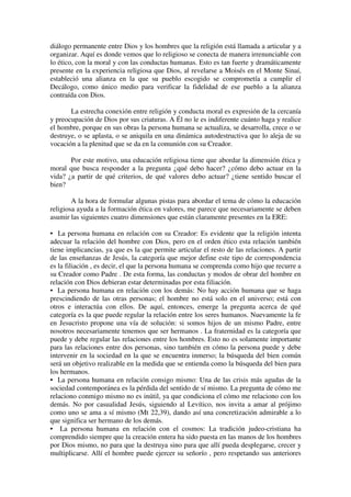 diálogo permanente entre Dios y los hombres que la religión está llamada a articular y a
organizar. Aquí es donde vemos que lo religioso se conecta de manera irrenunciable con
lo ético, con la moral y con las conductas humanas. Esto es tan fuerte y dramáticamente
presente en la experiencia religiosa que Dios, al revelarse a Moisés en el Monte Sinaí,
estableció una alianza en la que su pueblo escogido se comprometía a cumplir el
Decálogo, como único medio para verificar la fidelidad de ese pueblo a la alianza
contraída con Dios.

       La estrecha conexión entre religión y conducta moral es expresión de la cercanía
y preocupación de Dios por sus criaturas. A Él no le es indiferente cuánto haga y realice
el hombre, porque en sus obras la persona humana se actualiza, se desarrolla, crece o se
destruye, o se aplasta, o se aniquila en una dinámica autodestructiva que lo aleja de su
vocación a la plenitud que se da en la comunión con su Creador.

       Por este motivo, una educación religiosa tiene que abordar la dimensión ética y
moral que busca responder a la pregunta ¿qué debo hacer? ¿cómo debo actuar en la
vida? ¿a partir de qué criterios, de qué valores debo actuar? ¿tiene sentido buscar el
bien?

        A la hora de formular algunas pistas para abordar el tema de cómo la educación
religiosa ayuda a la formación ética en valores, me parece que necesariamente se deben
asumir las siguientes cuatro dimensiones que están claramente presentes en la ERE:

• La persona humana en relación con su Creador: Es evidente que la religión intenta
adecuar la relación del hombre con Dios, pero en el orden ético esta relación también
tiene implicancias, ya que es la que permite articular el resto de las relaciones. A partir
de las enseñanzas de Jesús, la categoría que mejor define este tipo de correspondencia
es la filiación , es decir, el que la persona humana se comprenda como hijo que recurre a
su Creador como Padre . De esta forma, las conductas y modos de obrar del hombre en
relación con Dios debieran estar determinadas por esta filiación.
• La persona humana en relación con los demás: No hay acción humana que se haga
prescindiendo de las otras personas; el hombre no está solo en el universo; está con
otros e interactúa con ellos. De aquí, entonces, emerge la pregunta acerca de qué
categoría es la que puede regular la relación entre los seres humanos. Nuevamente la fe
en Jesucristo propone una vía de solución: si somos hijos de un mismo Padre, entre
nosotros necesariamente tenemos que ser hermanos . La fraternidad es la categoría que
puede y debe regular las relaciones entre los hombres. Esto no es solamente importante
para las relaciones entre dos personas, sino también en cómo la persona puede y debe
intervenir en la sociedad en la que se encuentra inmerso; la búsqueda del bien común
será un objetivo realizable en la medida que se entienda como la búsqueda del bien para
los hermanos.
• La persona humana en relación consigo mismo: Una de las crisis más agudas de la
sociedad contemporánea es la pérdida del sentido de sí mismo. La pregunta de cómo me
relaciono conmigo mismo no es inútil, ya que condiciona el cómo me relaciono con los
demás. No por casualidad Jesús, siguiendo al Levítico, nos invita a amar al prójimo
como uno se ama a sí mismo (Mt 22,39), dando así una concretización admirable a lo
que significa ser hermano de los demás.
• La persona humana en relación con el cosmos: La tradición judeo-cristiana ha
comprendido siempre que la creación entera ha sido puesta en las manos de los hombres
por Dios mismo, no para que la destruya sino para que allí pueda desplegarse, crecer y
multiplicarse. Allí el hombre puede ejercer su señorío , pero respetando sus anteriores
 