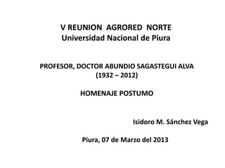V REUNION AGRORED NORTE
     Universidad Nacional de Piura


PROFESOR, DOCTOR ABUNDIO SAGASTEGUI ALVA
              (1932 – 2012)

          HOMENAJE POSTUMO


                         Isidoro M. Sánchez Vega

          Piura, 07 de Marzo del 2013
 