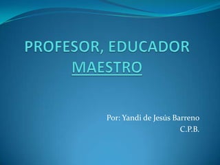 PROFESOR, EDUCADOR MAESTRO Por: Yandi de Jesús Barreno C.P.B. 