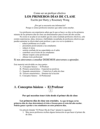 Como ser un profesor efectivo
LOS PRIMEROS DÍAS DE CLASE
Escrito por Harry y Rosemary Wong
¿Por qué es necesaria esta información?
Porque si somos profesores tenemos que saber como enseñar.
Los profesores con experiencia saben que lo que se hace o se dice en los primeros
minutos de los primeros días de clase son determinantes para el resto del año escolar.
No existe ni un plan ni un modelo que de como resultado profesores efectivos, solo
existen experiencias, ideas, técnicas y habilidades recopiladas de profesores efectivos que
pueden aumentar tu efectividad como profesor y que a su vez te ayudarán a:
- reducir problemas en el salón
- presentarte positivamente a tus estudiantes
- reducir el stress
- sentirte confiado de tus capacidades en el salón
- contribuir con el éxito de tus estudiantes
- obtener respeto como profesional
- obtener éxito profesional
Si nos atrevemos a enseñar DEBEMOS atrevernos a aprender.
Este material está dividido en cinco partes:
A.- Conceptos básicos - El Profesor
B.- Primera característica – Expectativas positivas
C.- Segunda característica – Control en el salón de clase
D.- Tercera característica - Dominio de la lección
E.- Conceptos futuros - El Profesional
A.- Conceptos básicos - El Profesor
1
Por qué necesitas tener éxito desde el primer día de clase
Los primeros días de clase son cruciales. Lo que tú hagas en los
primeros días de clase determinará el éxito o fracaso para el resto del año escolar.
Podrás ganar o perder a tus estudiantes en estos primeros días.
Un artículo titulado “El Primer Día de Clase” planteó lo siguiente:
1. Muy pocos profesores reciben alguna instrucción en que hacer el primer día
de clase.
 