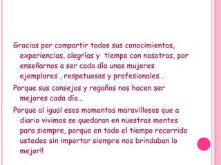 Gracias por compartir todos sus conocimientos, experiencias, alegrías y tiempo con nosotras, por enseñarnos a ser cada día unas mujeres ejemplares , respetuosas y profesionales . Porque sus consejos y regaños nos hacen ser mejores cada día… Porque al igual esos momentos maravillosos que a diario vivimos se quedaran en nuestras mentes para siempre, porque en todo el tiempo recorrido ustedes sin importar siempre nos brindaban lo mejor!!