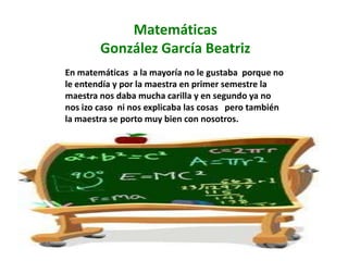 Matemáticas
        González García Beatriz
En matemáticas a la mayoría no le gustaba porque no
le entendía y por la maestra en primer semestre la
maestra nos daba mucha carilla y en segundo ya no
nos izo caso ni nos explicaba las cosas pero también
la maestra se porto muy bien con nosotros.
 