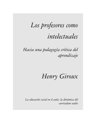 Los profesores como
           intelectuales
Hacia una pedagogía crítica del
                  aprendizaje



               Henry Giroux


 La educación social en el aula: la dinámica del
                               currículum oculto
 