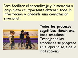 Para facilitar el aprendizaje y la memoria a
largo plazo es importante obtener toda la
información y añadirle una connotación
emocional.
Todos los procesos
cognitivos tienen una
base emocional.
Trabajando las
emociones se progresa
en el aprendizaje de lo
más racional.
 