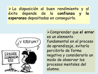  La disposición al buen rendimiento y al
éxito depende de la confianza y la
esperanza depositadas en conseguirlo.
Comprender que el error
es un elemento
fundamental en el proceso
de aprendizaje, evitaría
percibirlo de forma
negativa y considerarlo un
modo de observar los
procesos mentales del
alumno.
 