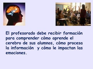 El profesorado debe recibir formación
para comprender cómo aprende el
cerebro de sus alumnos, cómo procesa
la información y cómo le impactan las
emociones.
 