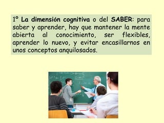 1º La dimensión cognitiva o del SABER: para
saber y aprender, hay que mantener la mente
abierta al conocimiento, ser flexibles,
aprender lo nuevo, y evitar encasillarnos en
unos conceptos anquilosados.
 