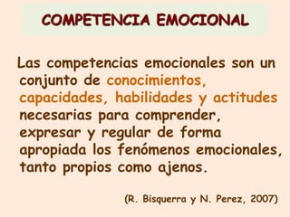 COMPETENCIA EMOCIONAL
Las competencias emocionales son un
conjunto de conocimientos,
capacidades, habilidades y actitudes
necesarias para comprender,
expresar y regular de forma
apropiada los fenómenos emocionales,
tanto propios como ajenos.
(R. Bisquerra y N. Perez, 2007)
 