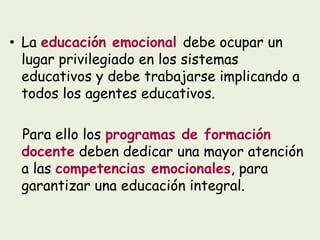 • La educación emocional debe ocupar un
lugar privilegiado en los sistemas
educativos y debe trabajarse implicando a
todos los agentes educativos.
Para ello los programas de formación
docente deben dedicar una mayor atención
a las competencias emocionales, para
garantizar una educación integral.
 