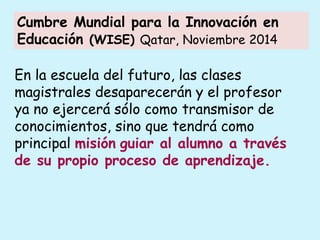 En la escuela del futuro, las clases
magistrales desaparecerán y el profesor
ya no ejercerá sólo como transmisor de
conocimientos, sino que tendrá como
principal misión guiar al alumno a través
de su propio proceso de aprendizaje.
Cumbre Mundial para la Innovación en
Educación (WISE) Qatar, Noviembre 2014
 