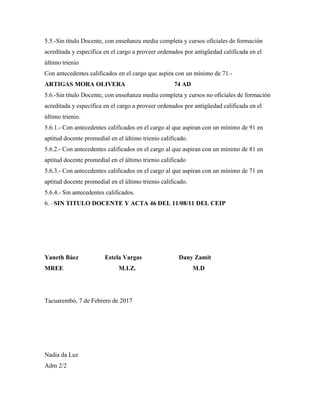 5.5.-Sin título Docente, con enseñanza media completa y cursos oficiales de formación
acreditada y específica en el cargo a proveer ordenados por antigüedad calificada en el
último trienio
Con antecedentes calificados en el cargo que aspira con un mínimo de 71.-
ARTIGAS MORA OLIVERA 74 AD
5.6.-Sin título Docente, con enseñanza media completa y cursos no oficiales de formación
acreditada y específica en el cargo a proveer ordenados por antigüedad calificada en el
último trienio.
5.6.1.- Con antecedentes calificados en el cargo al que aspiran con un mínimo de 91 en
aptitud docente promedial en el último trienio calificado.
5.6.2.- Con antecedentes calificados en el cargo al que aspiran con un mínimo de 81 en
aptitud docente promedial en el último trienio calificado
5.6.3.- Con antecedentes calificados en el cargo al que aspiran con un mínimo de 71 en
aptitud docente promedial en el último trienio calificado.
5.6.4.- Sin antecedentes calificados.
6. –SIN TITULO DOCENTE Y ACTA 46 DEL 11/08/11 DEL CEIP
Yaneth Báez Estela Vargas Dany Zamit
MREE M.I.Z. M.D
Tacuarembó, 7 de Febrero de 2017
Nadia da Luz
Adm 2/2
 
