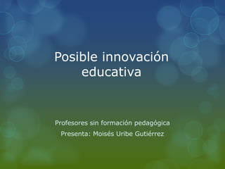Posible innovación
educativa
Profesores sin formación pedagógica
Presenta: Moisés Uribe Gutiérrez
 