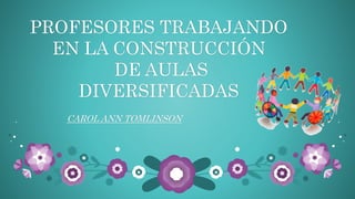 PROFESORES TRABAJANDO 
EN LA CONSTRUCCIÓN 
DE AULAS 
DIVERSIFICADAS 
CAROL ANN TOMLINSON 
 