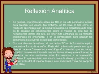 Reflexión Analítica
• En general, el profesorado utiliza las TIC en su vida personal e incluso
para preparar sus clases. Sin embargo, no las lleva al aula como un
medio de aprendizaje con la misma frecuencia. La dificultad puede estar
en la escasez de conocimientos sobre el manejo de este tipo de
herramientas dentro del aula, en tener más confianza en los métodos
tradicionales de enseñanza, o en la complicación para adaptar los
contenidos a las nuevas estrategias tecnológicas.
• Como acabamos de señalar, el uso de las TIC en la formación implica
una nueva forma de enseñar. Parte del profesorado presta una gran
atención a esta "renovación metodológica" e intentan que su trabajo
formativo no sólo sea transmitir conocimientos, sino que su actuación se
convierta en una mediación entre los alumnos y la información
existente, lo que requiere, una mayor dosis de diálogo y confianza, de
conocimiento del alumnado, tanto a nivel individual como del conjunto
de la clase.
 