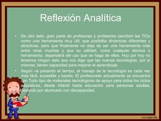 Reflexión Analítica
• De otro lado, gran parte de profesoras y profesores perciben las TICs
como una herramienta muy útil, que posibilita dinámicas diferentes y
atractivas, pero que finalmente no deja de ser una herramienta más
entre otras muchas y que su utilidad, como cualquier técnica o
herramienta, dependerá del uso que se haga de ellas. Hoy por hoy no
tenemos ningún dato que nos diga que las nuevas tecnologías, por sí
mismas, tienen capacidad para mejorar el aprendizaje.
• Según va pasando el tiempo, el manejo de la tecnología es cada vez
más fácil, accesible y barato. El profesorado actualmente se encuentra
con Todo tipo de materiales tecnológicos de apoyo para todos los ciclos
educativos, desde infantil hasta educación para personas adultas,
pasando por alumnado con discapacidad.
 