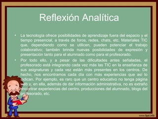 Reflexión Analítica
• La tecnología ofrece posibilidades de aprendizaje fuera del espacio y el
tiempo presencial, a través de foros, redes, chats, etc. Materiales TIC
que, dependiendo como se utilicen, pueden potenciar el trabajo
colaborativo; también brinda nuevas posibilidades de expresión y
presentación tanto para el alumnado como para el profesorado.
• Por todo ello, y a pesar de las dificultades antes señaladas, el
profesorado está integrando cada vez más las TIC en la enseñanza de
sus asignaturas y cada vez están más presentes en los centros. De
hecho, nos encontramos cada día con más experiencias que así lo
indican. Por ejemplo, es raro que un centro educativo no tenga página
web y, en ella, además de dar información administrativa, no es extraño
encontrar experiencias del centro, producciones del alumnado, blogs del
profesorado, etc.
 