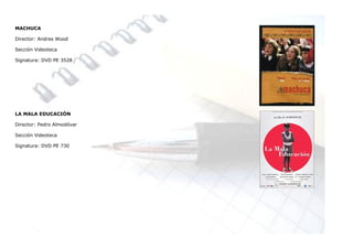 MACHUCA

Director: Andres Wood

Sección Videoteca

Signatura: DVD PE 3528




LA MALA EDUCACIÓN

Director: Pedro Almodóvar

Sección Videoteca

Signatura: DVD PE 730
 